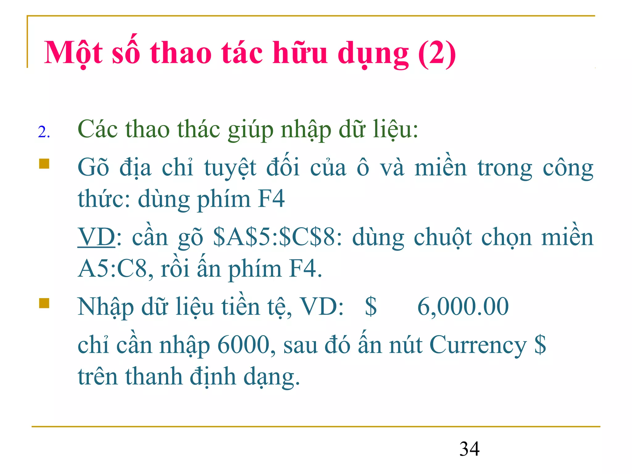 Một số thao tác hữu dụng (2)

2.   Các thao thác giúp nhập dữ liệu:
    Gõ địa chỉ tuyệt đối của ô và miền trong công
     thức: dùng phím F4
     VD: cần gõ $A$5:$C$8: dùng chuột chọn miền
     A5:C8, rồi ấn phím F4.
    Nhập dữ liệu tiền tệ, VD: $ 6,000.00
     chỉ cần nhập 6000, sau đó ấn nút Currency $
     trên thanh định dạng.

                                      34
 