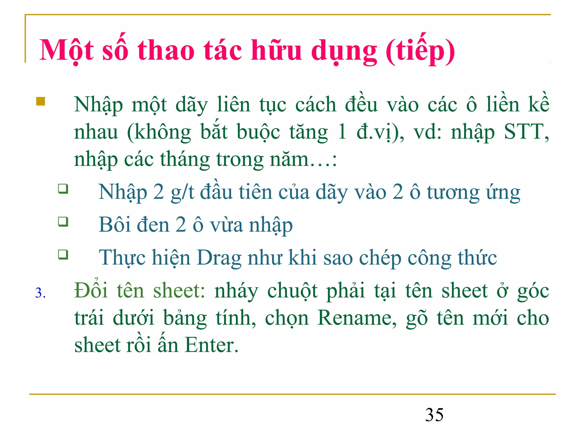 Một số thao tác hữu dụng (tiếp)
      Nhập một dãy liên tục cách đều vào các ô liền kề
       nhau (không bắt buộc tăng 1 đ.vị), vd: nhập STT,
       nhập các tháng trong năm…:
         Nhập 2 g/t đầu tiên của dãy vào 2 ô tương ứng
         Bôi đen 2 ô vừa nhập
         Thực hiện Drag như khi sao chép công thức
3.     Đổi tên sheet: nháy chuột phải tại tên sheet ở góc
       trái dưới bảng tính, chọn Rename, gõ tên mới cho
       sheet rồi ấn Enter.


                                           35
 