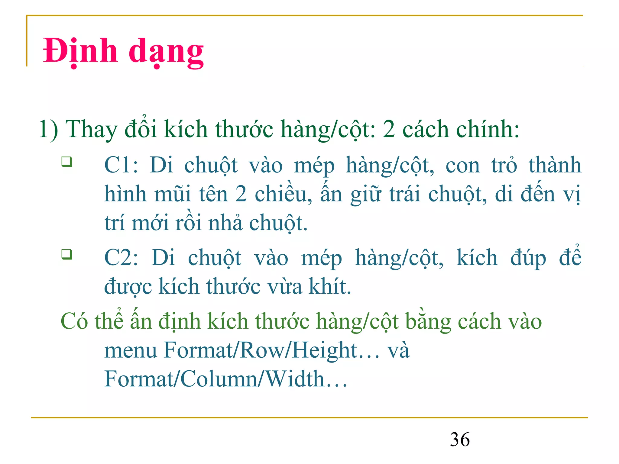 Định dạng

1) Thay đổi kích thước hàng/cột: 2 cách chính:
     C1: Di chuột vào mép hàng/cột, con trỏ thành
      hình mũi tên 2 chiều, ấn giữ trái chuột, di đến vị
      trí mới rồi nhả chuột.
     C2: Di chuột vào mép hàng/cột, kích đúp để
      được kích thước vừa khít.
  Có thể ấn định kích thước hàng/cột bằng cách vào
      menu Format/Row/Height… và
      Format/Column/Width…

                                          36
 