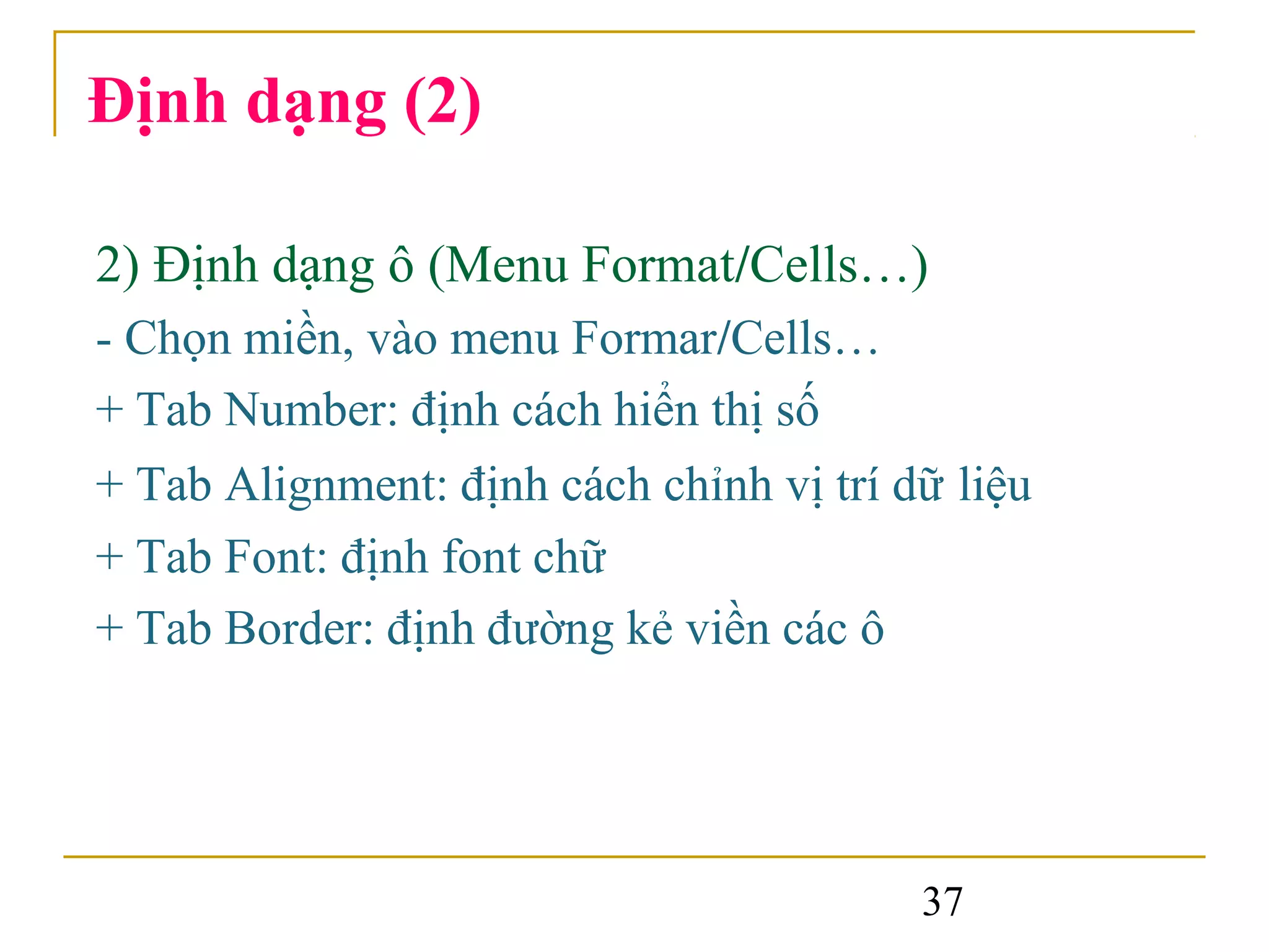 Định dạng (2)

2) Định dạng ô (Menu Format/Cells…)
- Chọn miền, vào menu Formar/Cells…
+ Tab Number: định cách hiển thị số
+ Tab Alignment: định cách chỉnh vị trí dữ liệu
+ Tab Font: định font chữ
+ Tab Border: định đường kẻ viền các ô




                                         37
 