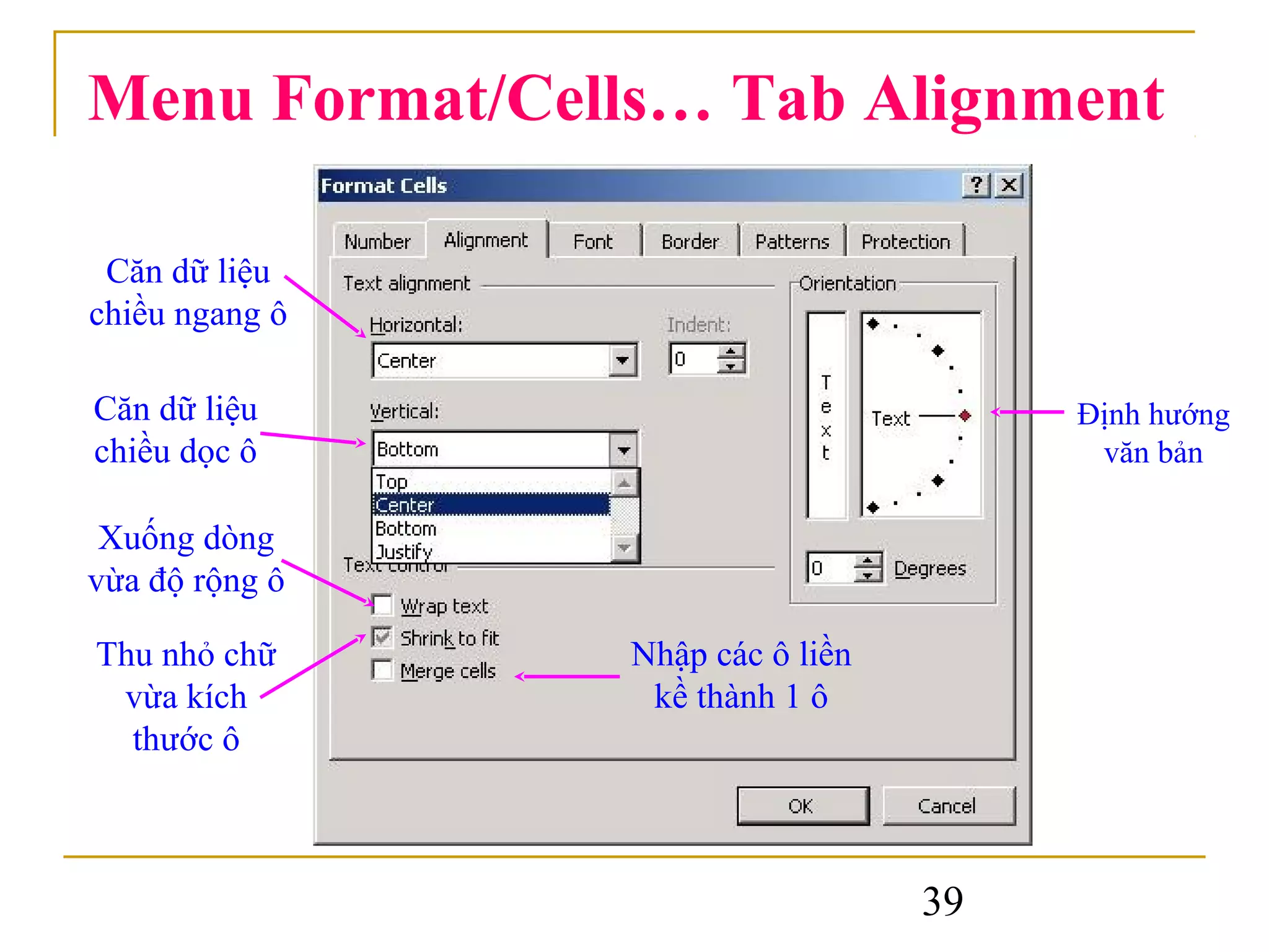 Menu Format/Cells… Tab Alignment

 Căn dữ liệu
chiều ngang ô

Căn dữ liệu                            Định hướng
chiều dọc ô                             văn bản

 Xuống dòng
vừa độ rộng ô

Thu nhỏ chữ     Nhập các ô liền
 vừa kích        kề thành 1 ô
  thước ô



                                  39
 