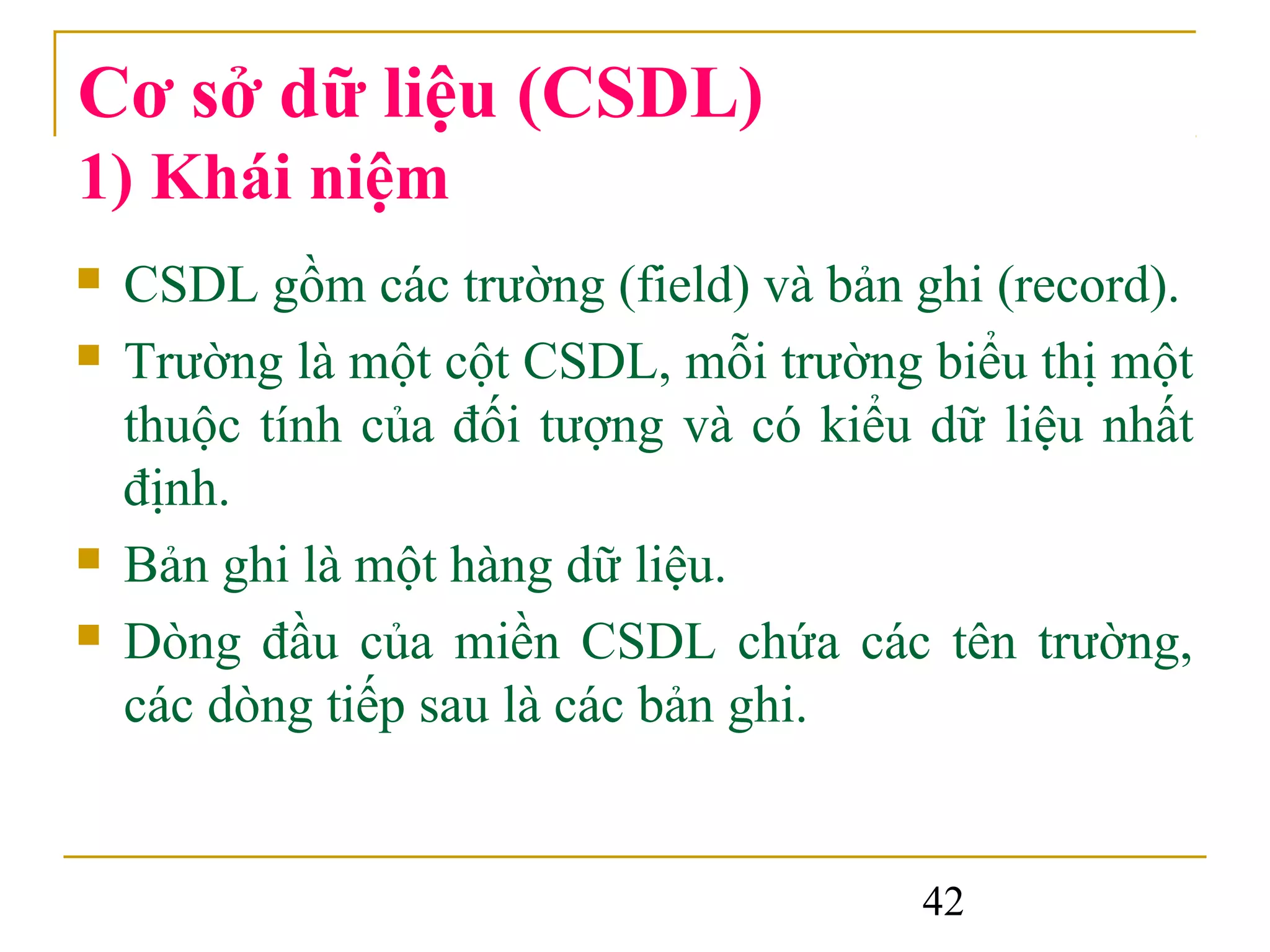 Cơ sở dữ liệu (CSDL)
1) Khái niệm
   CSDL gồm các trường (field) và bản ghi (record).
   Trường là một cột CSDL, mỗi trường biểu thị một
    thuộc tính của đối tượng và có kiểu dữ liệu nhất
    định.
   Bản ghi là một hàng dữ liệu.
   Dòng đầu của miền CSDL chứa các tên trường,
    các dòng tiếp sau là các bản ghi.


                                       42
 