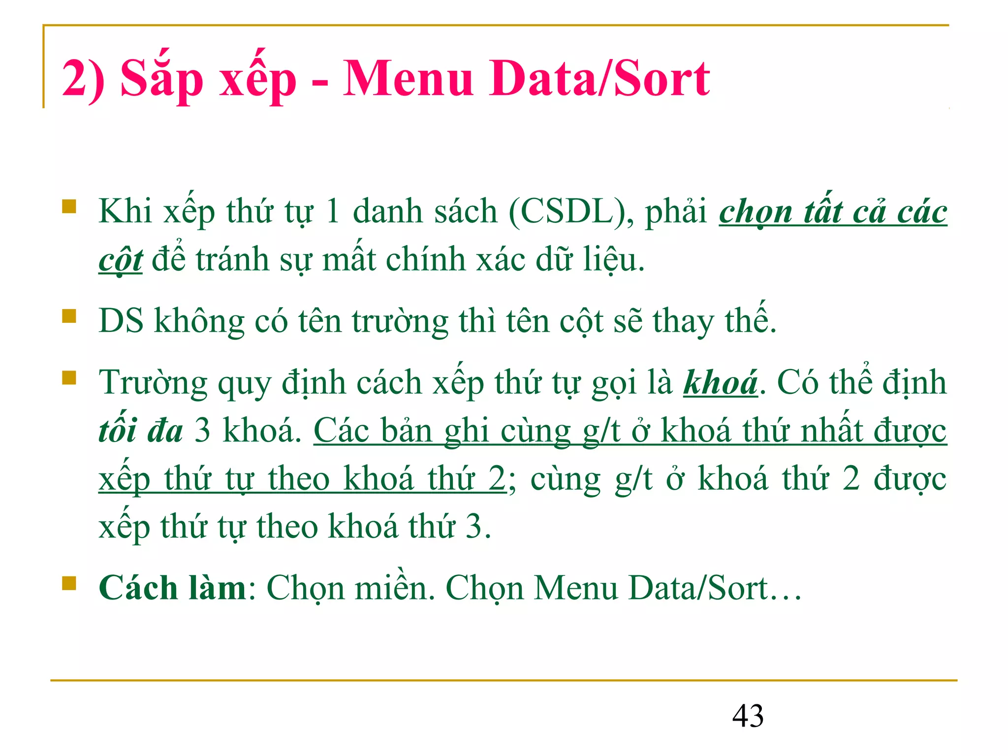2) Sắp xếp - Menu Data/Sort

   Khi xếp thứ tự 1 danh sách (CSDL), phải chọn tất cả các
    cột để tránh sự mất chính xác dữ liệu.
   DS không có tên trường thì tên cột sẽ thay thế.
   Trường quy định cách xếp thứ tự gọi là khoá. Có thể định
    tối đa 3 khoá. Các bản ghi cùng g/t ở khoá thứ nhất được
    xếp thứ tự theo khoá thứ 2; cùng g/t ở khoá thứ 2 được
    xếp thứ tự theo khoá thứ 3.
   Cách làm: Chọn miền. Chọn Menu Data/Sort…


                                               43
 