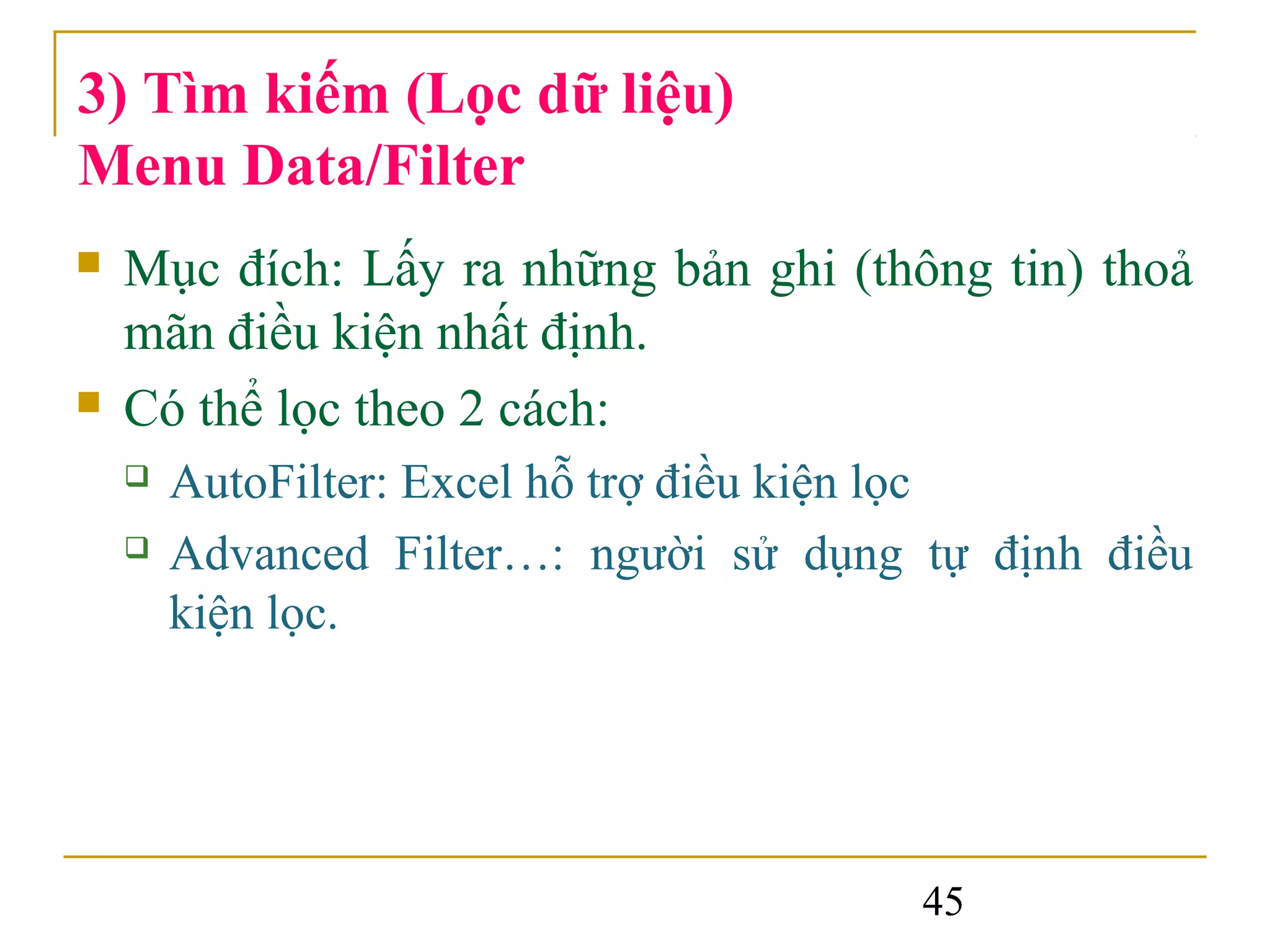 3) Tìm kiếm (Lọc dữ liệu)
Menu Data/Filter
   Mục đích: Lấy ra những bản ghi (thông tin) thoả
    mãn điều kiện nhất định.
   Có thể lọc theo 2 cách:
       AutoFilter: Excel hỗ trợ điều kiện lọc
       Advanced Filter…: người sử dụng tự định điều
        kiện lọc.




                                        45
 