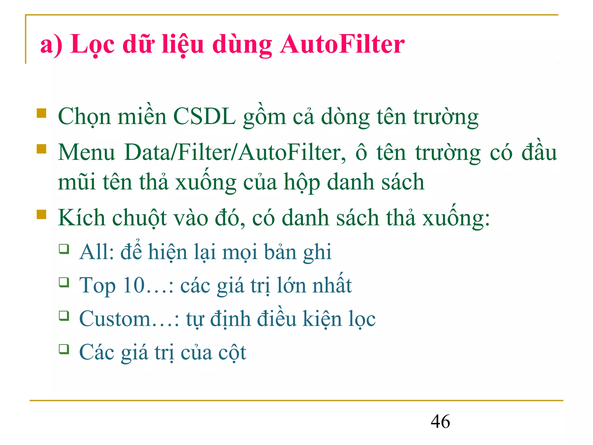 a) Lọc dữ liệu dùng AutoFilter

   Chọn miền CSDL gồm cả dòng tên trường
   Menu Data/Filter/AutoFilter, ô tên trường có đầu
    mũi tên thả xuống của hộp danh sách
   Kích chuột vào đó, có danh sách thả xuống:
       All: để hiện lại mọi bản ghi
       Top 10…: các giá trị lớn nhất
       Custom…: tự định điều kiện lọc
       Các giá trị của cột

                                         46
 