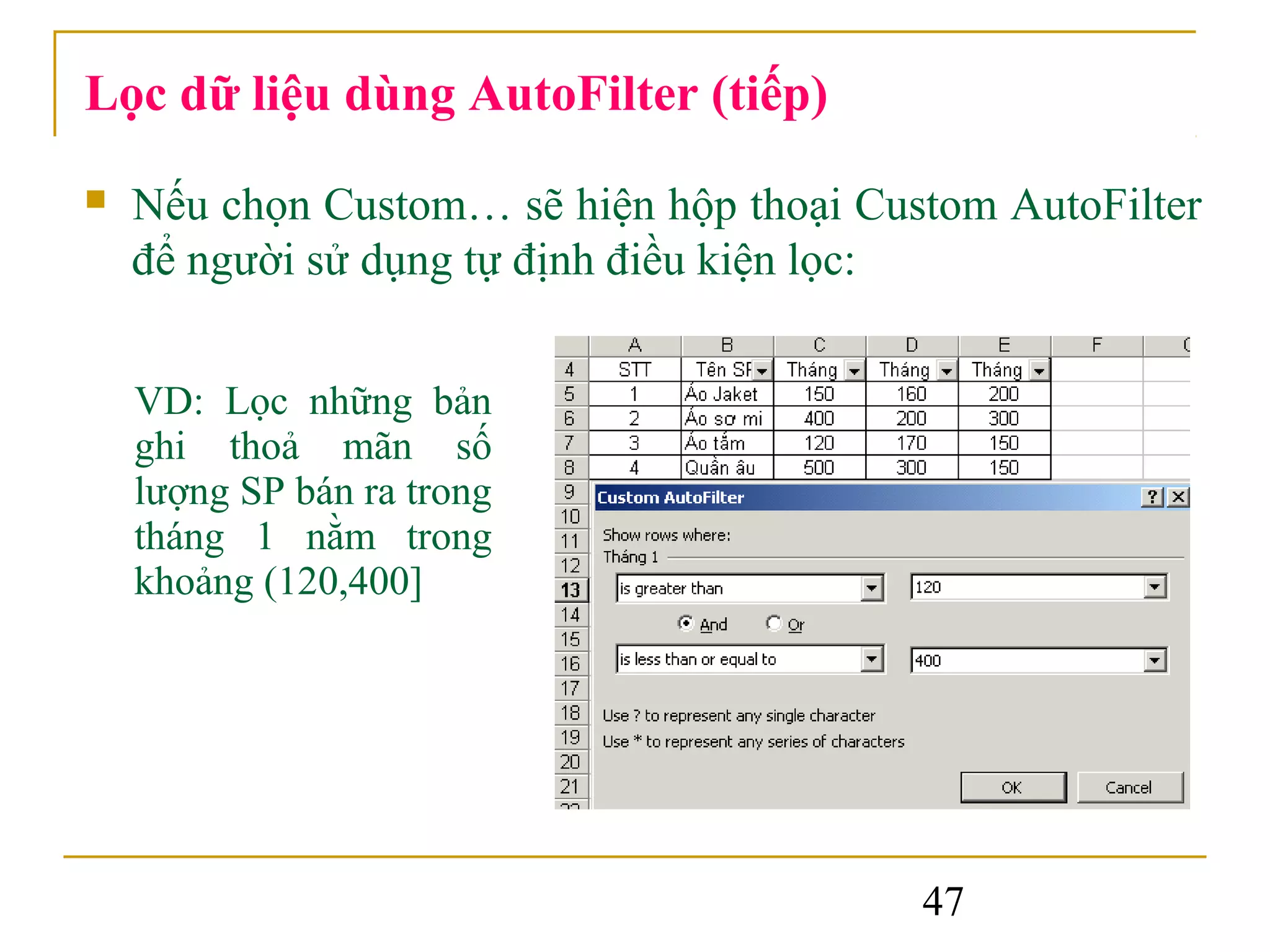 Lọc dữ liệu dùng AutoFilter (tiếp)
   Nếu chọn Custom… sẽ hiện hộp thoại Custom AutoFilter
    để người sử dụng tự định điều kiện lọc:


    VD: Lọc những bản
    ghi thoả mãn số
    lượng SP bán ra trong
    tháng 1 nằm trong
    khoảng (120,400]




                                          47
 