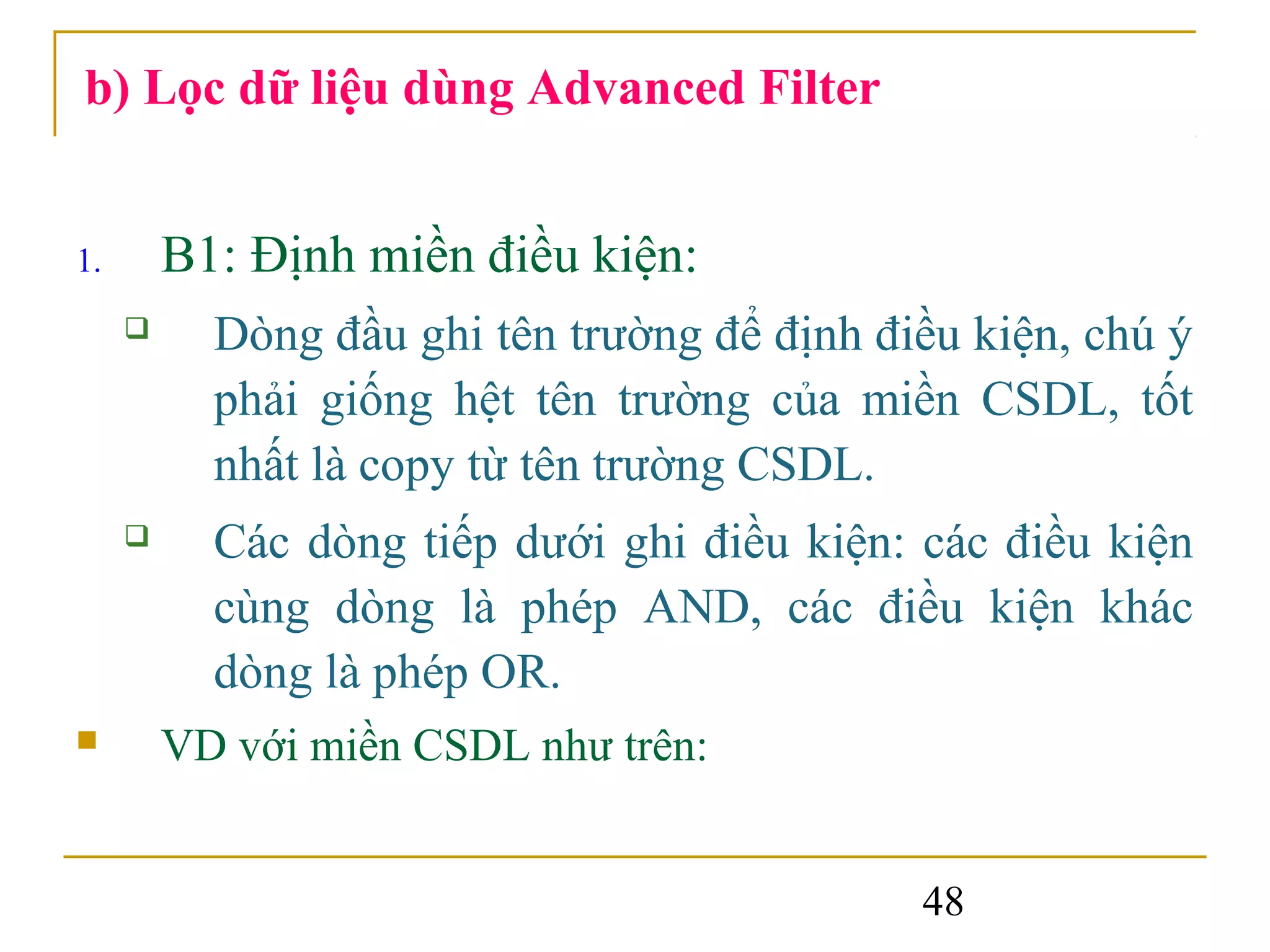 b) Lọc dữ liệu dùng Advanced Filter


1.       B1: Định miền điều kiện:
          Dòng đầu ghi tên trường để định điều kiện, chú ý
           phải giống hệt tên trường của miền CSDL, tốt
           nhất là copy từ tên trường CSDL.
          Các dòng tiếp dưới ghi điều kiện: các điều kiện
           cùng dòng là phép AND, các điều kiện khác
           dòng là phép OR.
        VD với miền CSDL như trên:


                                             48
 