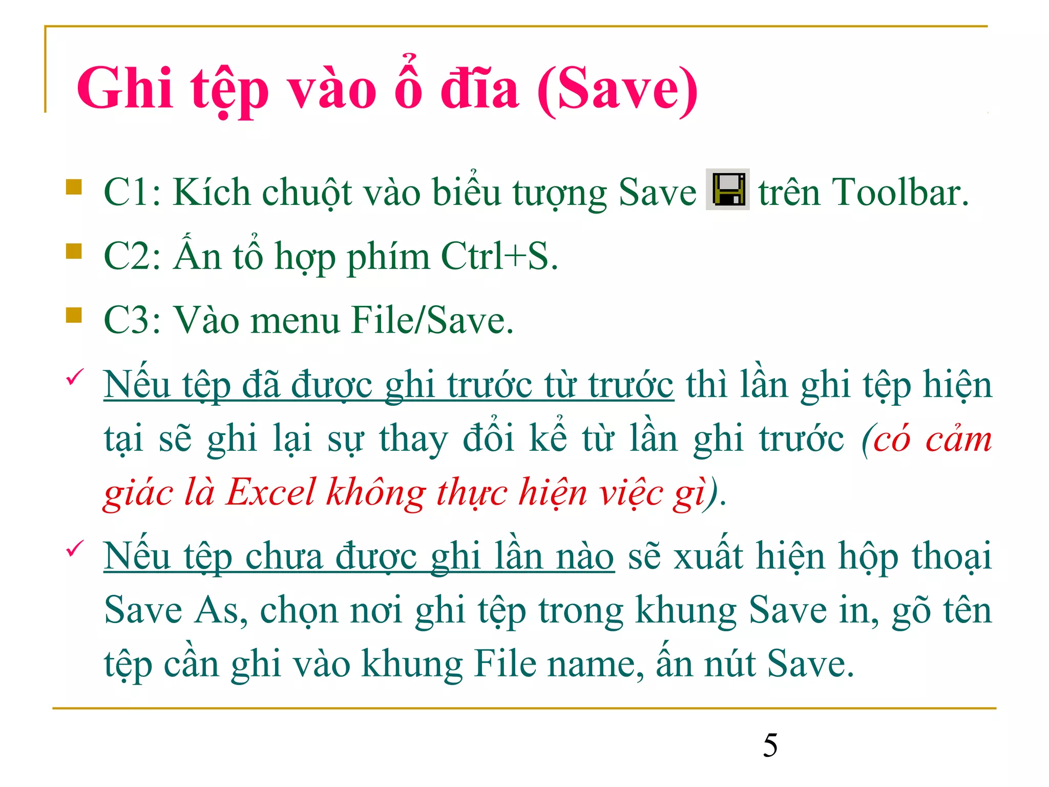 Ghi tệp vào ổ đĩa (Save)
   C1: Kích chuột vào biểu tượng Save      trên Toolbar.
   C2: Ấn tổ hợp phím Ctrl+S.
   C3: Vào menu File/Save.
   Nếu tệp đã được ghi trước từ trước thì lần ghi tệp hiện
    tại sẽ ghi lại sự thay đổi kể từ lần ghi trước (có cảm
    giác là Excel không thực hiện việc gì).
   Nếu tệp chưa được ghi lần nào sẽ xuất hiện hộp thoại
    Save As, chọn nơi ghi tệp trong khung Save in, gõ tên
    tệp cần ghi vào khung File name, ấn nút Save.
                                            5
 