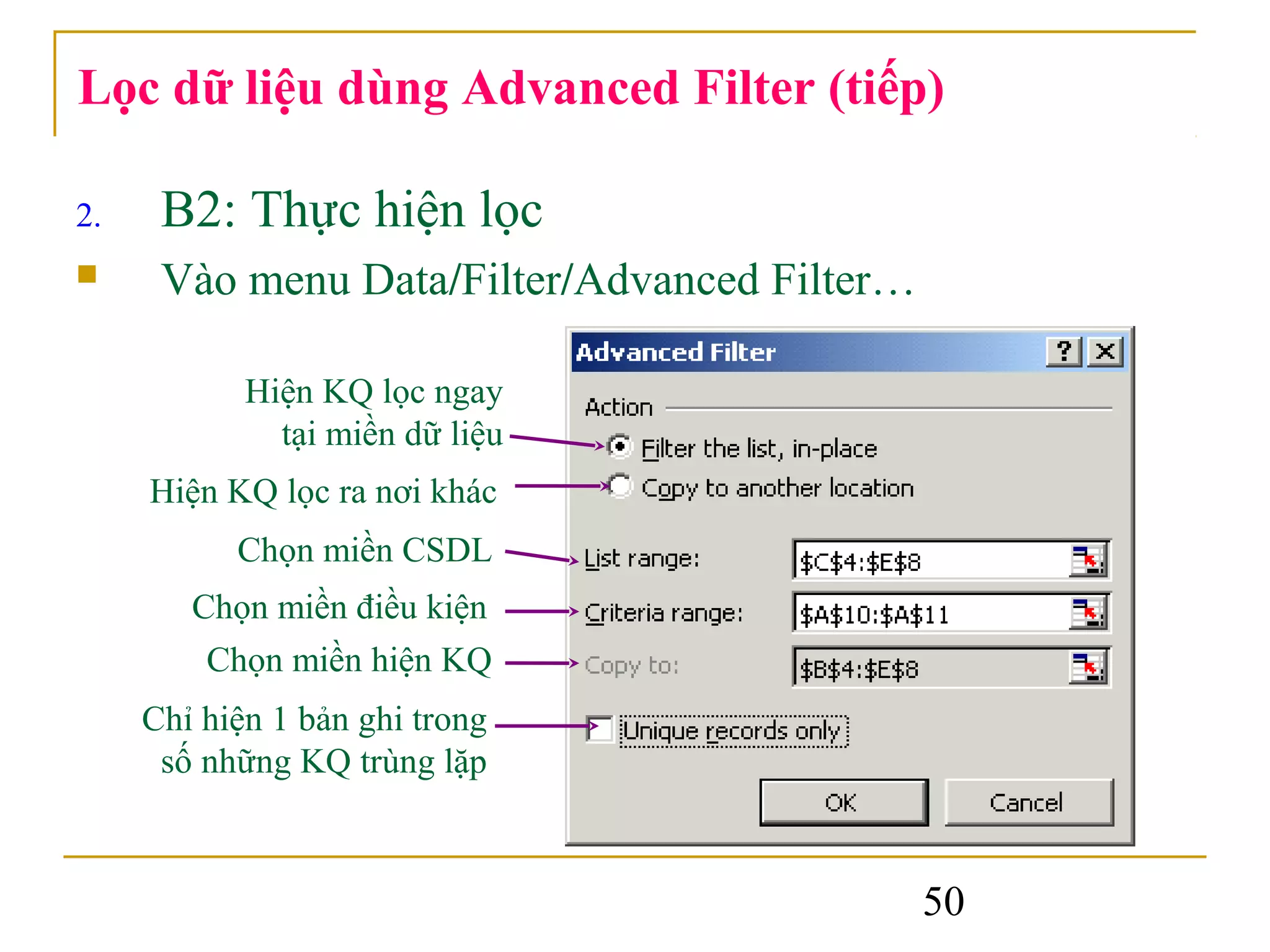 Lọc dữ liệu dùng Advanced Filter (tiếp)

2.    B2: Thực hiện lọc
     Vào menu Data/Filter/Advanced Filter…

            Hiện KQ lọc ngay
              tại miền dữ liệu
     Hiện KQ lọc ra nơi khác
           Chọn miền CSDL
        Chọn miền điều kiện
         Chọn miền hiện KQ
     Chỉ hiện 1 bản ghi trong
      số những KQ trùng lặp



                                              50
 