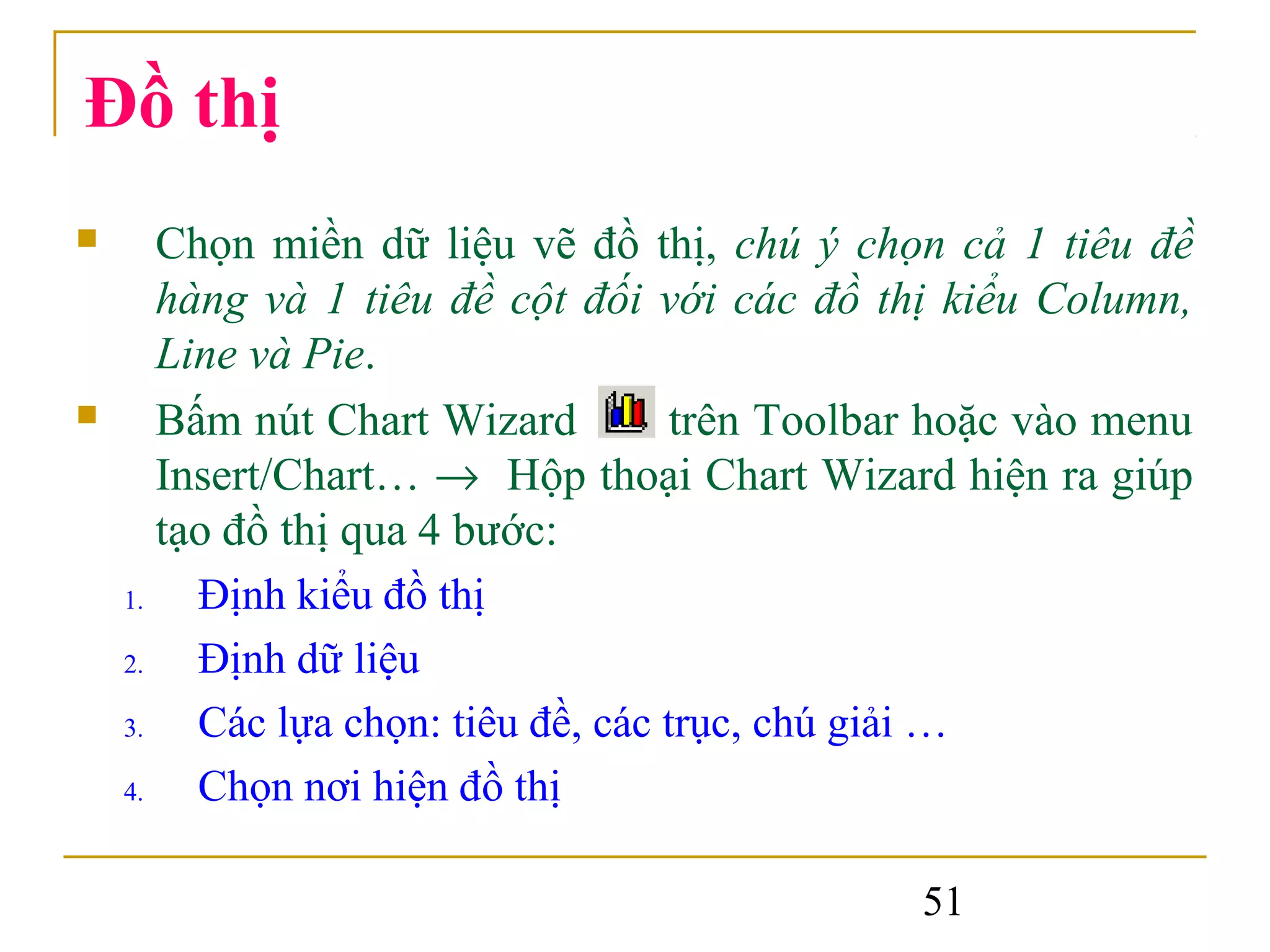 Đồ thị
      Chọn miền dữ liệu vẽ đồ thị, chú ý chọn cả 1 tiêu đề
       hàng và 1 tiêu đề cột đối với các đồ thị kiểu Column,
       Line và Pie.
      Bấm nút Chart Wizard          trên Toolbar hoặc vào menu
       Insert/Chart… → Hộp thoại Chart Wizard hiện ra giúp
       tạo đồ thị qua 4 bước:
    1.   Định kiểu đồ thị
    2.   Định dữ liệu
    3.   Các lựa chọn: tiêu đề, các trục, chú giải …
    4.   Chọn nơi hiện đồ thị

                                                51
 