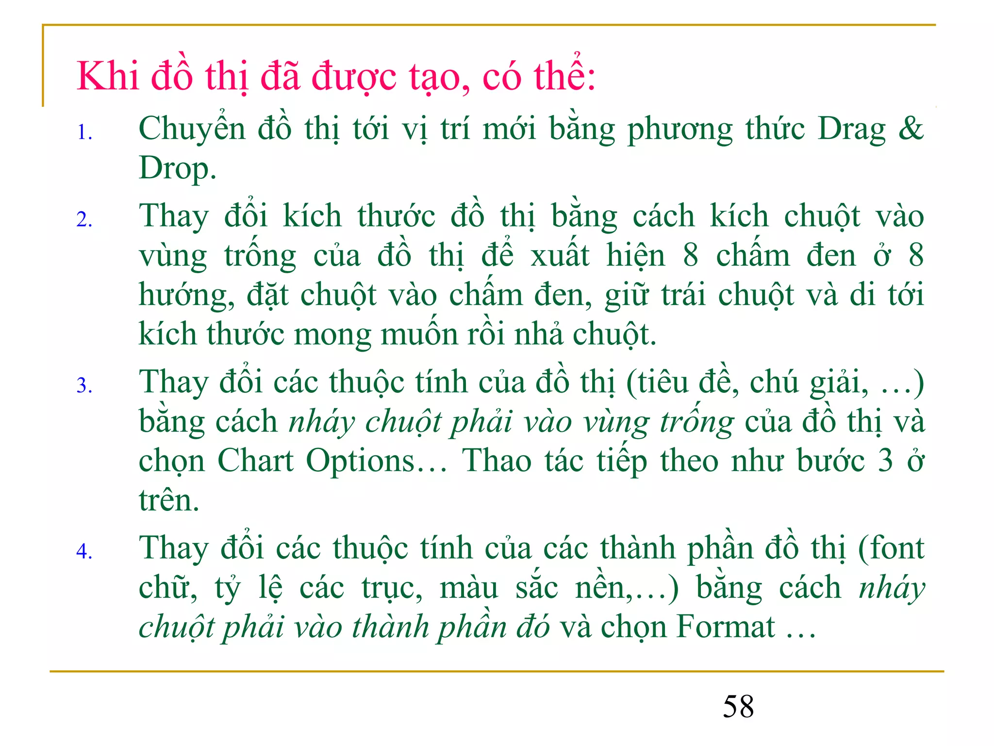 Khi đồ thị đã được tạo, có thể:
1.   Chuyển đồ thị tới vị trí mới bằng phương thức Drag &
     Drop.
2.   Thay đổi kích thước đồ thị bằng cách kích chuột vào
     vùng trống của đồ thị để xuất hiện 8 chấm đen ở 8
     hướng, đặt chuột vào chấm đen, giữ trái chuột và di tới
     kích thước mong muốn rồi nhả chuột.
3.   Thay đổi các thuộc tính của đồ thị (tiêu đề, chú giải, …)
     bằng cách nháy chuột phải vào vùng trống của đồ thị và
     chọn Chart Options… Thao tác tiếp theo như bước 3 ở
     trên.
4.   Thay đổi các thuộc tính của các thành phần đồ thị (font
     chữ, tỷ lệ các trục, màu sắc nền,…) bằng cách nháy
     chuột phải vào thành phần đó và chọn Format …

                                               58
 
