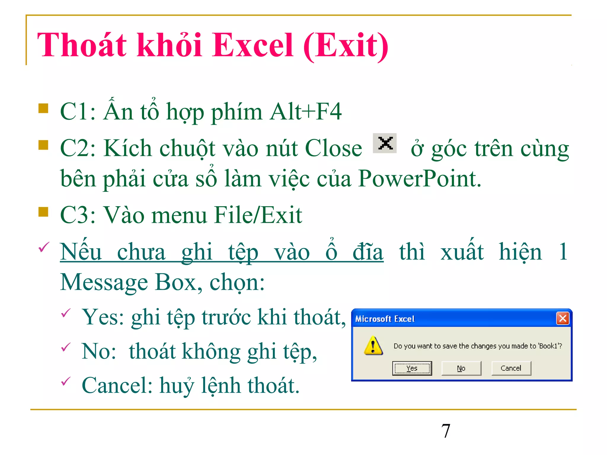 Thoát khỏi Excel (Exit)
   C1: Ấn tổ hợp phím Alt+F4
   C2: Kích chuột vào nút Close     ở góc trên cùng
    bên phải cửa sổ làm việc của PowerPoint.
   C3: Vào menu File/Exit
   Nếu chưa ghi tệp vào ổ đĩa thì xuất hiện 1
    Message Box, chọn:
       Yes: ghi tệp trước khi thoát,
       No: thoát không ghi tệp,
       Cancel: huỷ lệnh thoát.
                                        7
 