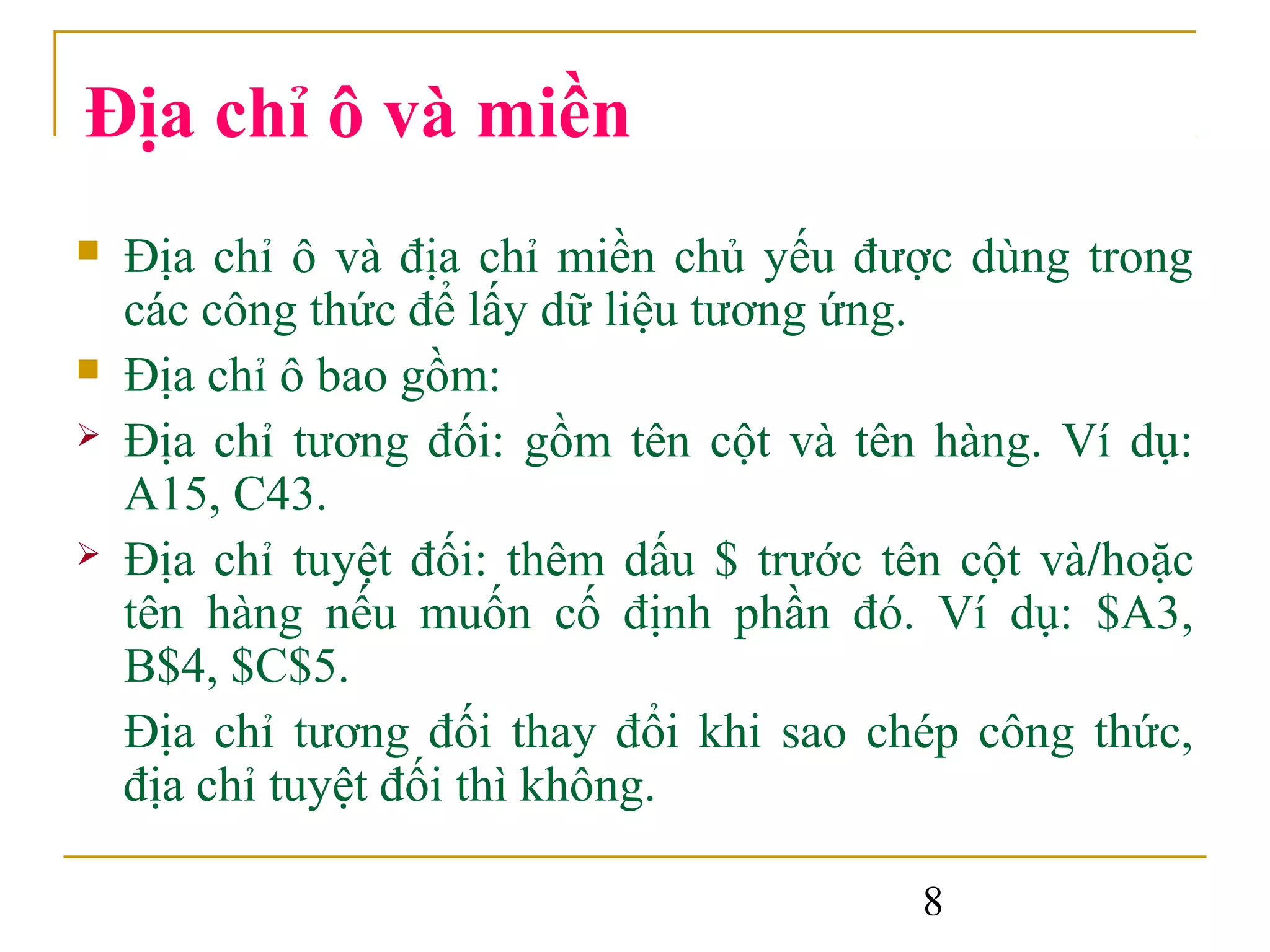 Địa chỉ ô và miền
   Địa chỉ ô và địa chỉ miền chủ yếu được dùng trong
    các công thức để lấy dữ liệu tương ứng.
   Địa chỉ ô bao gồm:
   Địa chỉ tương đối: gồm tên cột và tên hàng. Ví dụ:
    A15, C43.
   Địa chỉ tuyệt đối: thêm dấu $ trước tên cột và/hoặc
    tên hàng nếu muốn cố định phần đó. Ví dụ: $A3,
    B$4, $C$5.
    Địa chỉ tương đối thay đổi khi sao chép công thức,
    địa chỉ tuyệt đối thì không.

                                          8
 