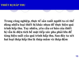 15
THIẾT BỊ HẤP THU
Trong coâng nghieäp, thöïc teá saûn xuaát ngöôøi ta coù theå
duøng nhieàu loaïi thieát bò khaùc nhau ñeå thöïc hieän quaù
trình haáp thu. Tuy nhieân, yeâu caàu cô baûn cuûa thieát
bò vaãn laø dieän tích beà maët tieáp xuùc pha phaûi lôùn ñeå
taêng hieäu suaát cuûa quaù trình haáp thu. Sau ñaây ta xeùt
hai loaïi thaùp haáp thu laø thaùp maâm vaø thaùp ñeäm
 