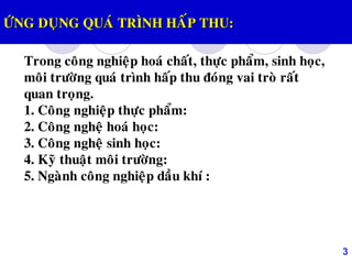 3
ÖÙNG DUÏNG QUAÙ TRÌNH HAÁP THU:
Trong coâng nghieäp hoaù chaát, thöïc phaåm, sinh hoïc,
moâi tröôøng quaù trình haáp thu ñoùng vai troø raát
quan troïng.
1. Coâng nghieäp thöïc phaåm:
2. Coâng ngheä hoaù hoïc:
3. Coâng ngheä sinh hoïc:
4. Kyõ thuaät moâi tröôøng:
5. Ngaønh coâng nghieäp daàu khí :
 