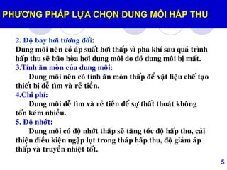 5
2. Ñoä bay hôi töông ñoái:
Dung moâi neân coù aùp suaát hôi thaáp vì pha khí sau quaù trình
haáp thu seõ baõo hoøa hôi dung moâi do ñoù dung moâi bò maát.
3.Tính aên moøn cuûa dung moâi:
Dung moâi neân coù tính aên moøn thaáp ñeå vaät lieäu cheá taïo
thieát bò deã tìm vaø reû tieàn.
4.Chi phí:
Dung moâi deã tìm vaø reû tieàn ñeå söï thaát thoaùt khoâng
toán keùm nhieàu.
5. Ñoä nhôùt:
Dung moâi coù ñoä nhôùt thaáp seõ taêng toác ñoä haáp thu, caûi
thieän ñieàu kieän ngaäp luït trong thaùp haáp thu, ñoä giaûm aùp
thaáp vaø truyeàn nhieät toát.
PHƢƠNG PHÁP LỰA CHỌN DUNG MÔI HẤP THU
 