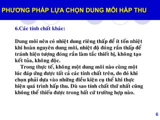6
6.Caùc tính chaát khaùc:
Dung moâi neân coù nhieät dung rieâng thaáp ñeå ít toán nhieät
khi hoaøn nguyeân dung moâi, nhieät ñoä ñoùng raén thaáp ñeå
traùnh hieän töôïng ñoùng raén laøm taéc thieát bò, khoâng taïo
keát tuûa, khoâng ñoäc.
Trong thöïc teá, khoâng moät dung moâi naøo cuøng moät
luùc ñaùp öùng ñöôïc taát caû caùc tính chaát treân, do ñoù khi
choïn phaûi döïa vaøo nhöõng ñieàu kieän cuï theå khi thöïc
hieän quaù trình haáp thu. Duø sao tính chaát thöù nhaát cuõng
khoâng theå thieáu ñöôïc trong baát cöù tröôøng hôïp naøo.
PHƢƠNG PHÁP LỰA CHỌN DUNG MÔI HẤP THU
 