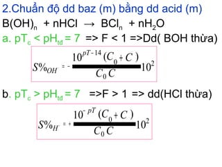 2.Chuẩn độ dd baz (m) bằng dd acid (m)
a. pTc < pHtđ = 7 => F < 1 =>Dd( BOH thừa)
B(OH)n + nHCl → BCln + nH2O
b. pTc > pHtđ = 7 =>F > 1 => dd(HCl thừa)
10
)(10
% 2
0
0
14
CC
CC
S
pT
OH
+
−
−=−
10
)(10
% 2
0
0
CC
CC
S
pT
H
+
−
+=+
 