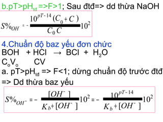 b.pT>pHtđ =>F>1; Sau đtđ=> dd thừa NaOH
10
)(10
% 2
0
0
14
CC
CC
S
pT
OH
+
−
−=−
4.Chuẩn độ baz yếu đơn chức
BOH + HCl → BCl + H2O
CoVo CV
a. pT>pHtđ => F<1; dừng chuẩn độ trước đtđ
=> Dd thừa baz yếu
10
][
1010
][
][
% 2
14
2
OHKOHK
OH
S
b
pT
b
OH
+
−=
+
−= −
−
−
−
−
 