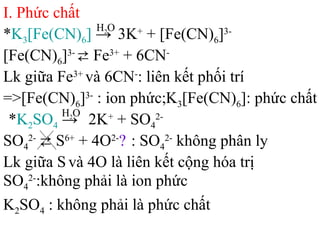 I. Phức chất
K3[Fe(CN)6]: phức chất
*K2SO4 →
*K3[Fe(CN)6] →H2O
3K+
+ [Fe(CN)6]3-
[Fe(CN)6]3-
⇄ Fe3+
+ 6CN-
=>[Fe(CN)6]3-
: ion phức;
Lk giữa Fe3+
và 6CN-
: liên kết phối trí
H2O
2K+
+ SO4
2-
SO4
2-
⇄ S6+
+ 4O2-
? : SO4
2-
không phân ly
Lk giữa Svà 4O là liên kết cộng hóa trị
SO4
2-
:không phải là ion phức
K2SO4 : không phải là phức chất
 