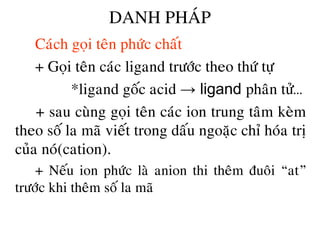 DANH PHAÙP
• Caùch goïi teân phöùc chaát
• + Goïi teân caùc ligand tröôùc theo thöù töï
• *ligand goác acid → ligand phaân töû…
• + sau cuøng goïi teân caùc ion trung taâm keøm
theo soá la maõ vieát trong daáu ngoaëc chæ hoùa trò
cuûa noù(cation).
• + Neáu ion phöùc laø anion thi theâm ñuoâi “at”
tröôùc khi theâm soá la maõ
 