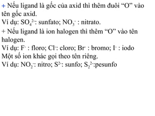 + Nếu ligand là gốc của axid thì thêm đuôi “O” vào
tên gốc axid.
Ví dụ: SO4
2-
: sunfato; NO3
-
: nitrato.
+ Nếu ligand là ion halogen thì thêm “O” vào tên
halogen.
Ví dụ: F-
: floro; Cl-
: cloro; Br-
: bromo; I-
: iodo
Một số ion khác gọi theo tên riêng.
Ví dụ: NO2
-
: nitro; S2-
: sunfo; S2
2-
:pesunfo
 