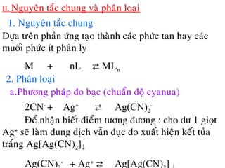 II. Nguyeân taéc chung vaø phaân loaïi
1. Nguyeân taéc chung
Döïa treân phaûn öùng taïo thaønh caùc phöùc tan hay caùc
muoái phöùc ít phaân ly
M + nL ⇄ MLn
2. Phaân loaïi
a.Phöông phaùp ño baïc (chuaån ñoä cyanua)
2CN-
+ Ag+
⇄ Ag(CN)2
-
Ñeå nhaän bieát ñieåm töông ñöông : cho dö 1 gioït
Ag+
seõ laøm dung dòch vaãn ñuïc do xuaát hieän keát tuûa
traéng Ag[Ag(CN)2]↓
Ag(CN) -
+ Ag+
⇄ Ag[Ag(CN) ]
 