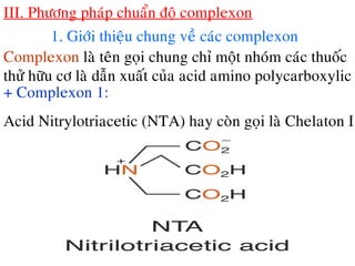 III. Phöông phaùp chuaån ñoä complexon
1. Giôùi thieäu chung veà caùc complexon
Complexon laø teân goïi chung chæ moät nhoùm caùc thuoác
thöû höõu cô laø daãn xuaát cuûa acid amino polycarboxylic
+ Complexon 1:
Acid Nitrylotriacetic (NTA) hay coøn goïi laø Chelaton I
 