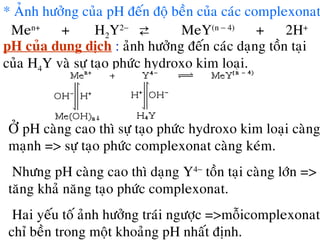 * AÛnh höôûng cuûa pH ñeán ñoä beàn cuûa caùc complexonat
Men+
+ H2Y2−
⇄ MeY(n − 4)
+ 2H+
pH cuûa dung dòch : aûnh höôûng ñeán caùc daïng toàn taïi
cuûa H4Y vaø söï taïo phöùc hydroxo kim loaïi.
ÔÛ pH caøng cao thì söï taïo phöùc hydroxo kim loaïi caøng
maïnh => söï taïo phöùc complexonat caøng keùm.
Nhöng pH caøng cao thì daïng Y4−
toàn taïi caøng lôùn =>
taêng khaû naêng taïo phöùc complexonat.
Hai yeáu toá aûnh höôûng traùi ngöôïc =>moãicomplexonat
chæ beàn trong moät khoaûng pH nhaát ñònh.
 