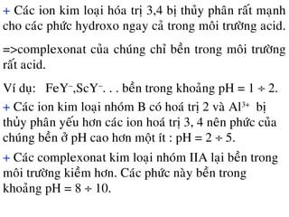 + Caùc ion kim loaïi hoùa trò 3,4 bò thuûy phaân raát maïnh
cho caùc phöùc hydroxo ngay caû trong moâi tröôøng acid.
=>complexonat cuûa chuùng chæ beàn trong moâi tröôøng
raát acid.
Ví duï: FeY−
,ScY−
. . . beàn trong khoaûng pH = 1 ÷ 2.
+ Caùc ion kim loaïi nhoùm B coù hoaù trò 2 vaø Al3+
bò
th y phaân yeáu hôn caùc ion hoaù trò 3, 4 neân phöùc cuûaủ
chuùng beàn ôû pH cao hôn moät ít : pH = 2 ÷ 5.
+ Caùc complexonat kim loaïi nhoùm IIA laïi beàn trong
moâi tröôøng kieàm hôn. Caùc phöùc naøy beàn trong
khoaûng pH = 8 ÷ 10.
 