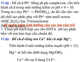 Ví duï : Để ch.đ Pb2+
baèng ph.ph complexon, caàn tieán
haønh ch.đ trong moâi tröôøng kieàm coù pH = 9 ÷ 10.
Trong m.t naøy Pb2+
→ Pb(OH)2↓, do ñoù caàn cho vaøo
dd chaát taïo phöùc phuï vôùi Pb2+
nhö muoái tartrat
(KHC4H4O6) hay Trietanolamin
(N(CH2CH2OH)3) . . .* ñeå ngaên ngöøa aûnh höôûng cuûa caùc ion caûn trôû
+ Choïn pH thích hôïp sao cho EDTA chæ taïo phöùc
beàn vôùi ion kim loaïi caàn chuaån ñoä.
Ví duï : Để ch.đ riêng ion Ca2+
khi có mặt Mg2+
,
Tieán haønh ôû moâi tröôøng kieàm maïnh (pH = 12).
Mg2+
seõ keát tuûa döôùi daïng Mg(OH)2
Ca2+
toàn taïi ôû daïng CaY2−
.
 