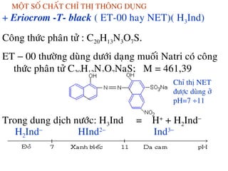 MOÄT SOÁ CHAÁT CHÆ THÒ THOÂNG DUÏNG
+ Eriocrom -T- black ( ET-00 hay NET)( H3Ind)
Coâng thöùc phaân töû : C20H13N3O7S.
ET − 00 thöôøng duøng döôùi daïng muoái Natri coù coâng
thöùc phaân töû C20H12N3O7NaS; M = 461,39
Trong dung dòch nöôùc: H3Ind = H+
+ H2Ind−
H2Ind−
HInd2−
Ind3−
Chæ thò NET
ñöôïc duøng ôû
pH=7 ÷11
 