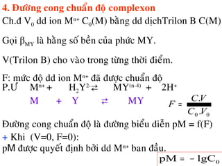4. Ñöôøng cong chuaån ñoä complexon
Ch.ñ V0 dd ion Mn+
C0(M) baèng dd dòchTrilon B C(M)
Goïi βMY laø haèng soá beàn cuûa phöùc MY.
V(Trilon B) cho vaøo trong töøng thôøi ñieåm.
F: möùc ñoä dd ion Mn+
ñaõ ñöôïc chuaån ñoä
00 .
.
VC
VC
F =
P.Ö Mn+
+ H2Y2-
⇄ MY(n-4)
+ 2H+
M + Y ⇄ MY
+ Khi (V=0, F=0):
pM ñöôïc quyeát ñònh bôûi dd Mn+
ban ñaàu.
0lgCpM −=
Ñöôøng cong chuaån ñoä laø ñöôøng bieåu dieãn pM = f(F)
 