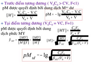 + Tröôùc ñieåm töông ñöông ( V0C0 > CV, F<1)
pM ñöôïc quyeát ñònh bôûi dung dòch Mn+
dö
VV
V.C.CV
][
0
00
+
−
=M
VV
V.C.CV
lgpM
0
00
+
−
−=
+ Taïi ñieåm töông ñöông (V0C0 = VC, F=1)
pM ñöôïc quyeát ñònh bôûi dung
dòch phöùc MY
2
][
][
]][[
][
M
MY
YM
MY
MY ==β
VV
VC
MY
+
=
0
00
][
)(
][
][
0
00
VV
VCMY
M
MYMY +
==
ββ
V)+(Vβ
VC
=
tđ MY
pM
0
00
lg−
 