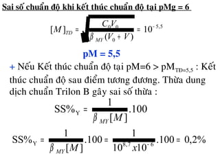 Sai soá chuaån ñoä khi keát thuùc chuaån ñoä taïi pMg = 6
5,5
0
00
10
)(
][ −
=
+
=
VV
VC
M
MY
TD
β
+ Neáu Keát thuùc chuaån ñoä taïi pM=6 > pMTÑ=5,5 : Keát
thuùc chuaån ñoä sau ñieåm töông ñöông. Thöøa dung
dòch chuaån Trilon B gaây sai soá thöøa :
100.
][
1
SS%Y
MMYβ
=
%2,0100.
1010
1
100.
][
1
SS% 67,8Y === −
xMMYβ
pM = 5,5
 