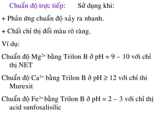 Chuaån ñoä tröïc tieáp: Söû duïng khi:
+ Phaûn öùng chuaån ñoä xaûy ra nhanh.
+ Chaát chæ thò ñoåi maøu roõ raøng.
Ví duï:
Chuaån ñoä Mg2+
baèng Trilon B ôû pH = 9 – 10 vôùi chæ
thò NET
Chuaån ñoä Ca2+
baèng Trilon B ôû pH ≥ 12 vôùi chæ thi
Murexit
Chuaån ñoä Fe3+
baèng Trilon B ôû pH = 2 – 3 vôùi chæ thò
acid sunfosalisilic
 
