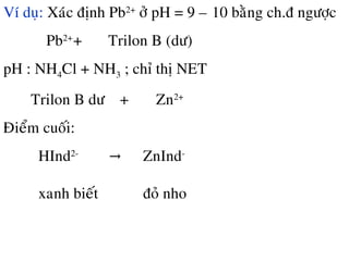 Ví duï: Xaùc ñònh Pb2+
ôû pH = 9 – 10 baèng ch.ñ ngöôïc
Pb2+
+ Trilon B (dö)
pH : NH4Cl + NH3 ; chæ thò NET
Trilon B dö + Zn2+
Ñieåm cuoái:
HInd2-
→ ZnInd-
xanh bieát ñoû nho
 