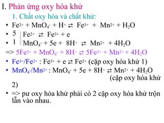• 1. Chất oxy hóa và chất khử:
• Fe2+ + MnO4
- + H+ ⇄ Fe3+ + Mn2+ + H2O
• Fe2+ ⇄ Fe3+ + e
• MnO4
- + 5e + 8H+ ⇄ Mn2+ + 4H2O
=> 5Fe2+ + MnO4
- + 8H+ ⇄ 5Fe3+ + Mn2+ + 4H2O
• Fe3+/Fe2+ : Fe3+ + e ⇄ Fe2+ (cặp oxy hóa khử 1)
• MnO4
-/Mn2+ : MnO4
- + 5e + 8H+ ⇄ Mn2+ + 4H2O
(cặp oxy hóa khử
2)
• => pư oxy hóa khử phải có 2 cặp oxy hóa khử trộn
lẫn vào nhau.
I. Phản ứng oxy hóa khử
5
1
 