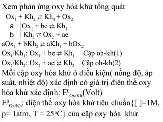 Ox1 + Kh2 ⇄ Kh1 + Ox2
Ox1 + be ⇄ Kh1
Kh2 ⇄ Ox2 + ae
a
b
aOx1 + bKh2 ⇄ aKh1 + bOx2
Ox1/Kh1: Ox1 + be ⇄ Kh1 Cặp oh-kh(1)
Ox2/Kh2: Ox2 + ae ⇄ Kh2 Cặp oh-kh(2)
Xem phản ứng oxy hóa khử tổng quát
Mỗi cặp oxy hóa khử ở điều kiện( nồng độ, áp
suất, nhiệt độ) xác định có giá trị điện thế oxy
hóa khử xác định: E0
Ox/Kh(Volt)
E0
Ox/Kh: điện thế oxy hóa khử tiêu chuẩn{[ ]=1M,
p= 1atm, T = 25o
C} của cặp oxy hóa khử
 
