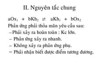 II. Nguyeân taéc chung
• aOx1 + bKh2 ⇄ aKh1 + bOx2
• Phaûn öùng phaûi thoûa maõn yeâu caàu sau:
–Phaûi xaûy ra hoaøn toaøn : Kc lôùn.
– Phaûn öùng xaûy ra nhanh.
– Khoâng xaûy ra phaûn öùng phuï.
– Phaûi nhaän bieát ñöôïc ñieåm töông ñöông.
 