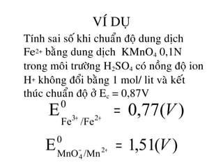 VÍ DUÏ
• Tính sai soá khi chuaån ñoä dung dòch
Fe2+ baèng dung dòch KMnO4 0,1N
trong moâi tröôøng H2SO4 coù noàng ñoä ion
H+ khoâng ñoåi baèng 1 mol/ lit vaø keát
thuùc chuaån ñoä ôû Ec = 0,87V
)(77,0E0
/FeFe 23
V=++
)(51,1E0
/MnMnO 2
4
V=+−
 