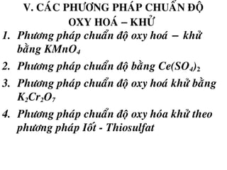 V. CAÙC PHÖÔNG PHAÙP CHUAÅN ÑOÄ
OXY HOAÙ − KHÖÛ
1. Phöông phaùp chuaån ñoä oxy hoaù − khöû
baèng KMnO4
2. Phöông phaùp chuaån ñoä baèng Ce(SO4)2
3. Phöông phaùp chuaån ñoä oxy hoaù khöû baèng
K2Cr2O7
4. Phöông phaùp chuaån ñoä oxy hoùa khöû theo
phöông phaùp Ioát - Thiosulfat
 