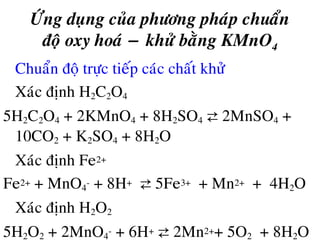 ÖÙng duïng cuûa phöông phaùp chuaån
ñoä oxy hoaù − khöû baèng KMnO4
• Chuaån ñoä tröïc tieáp caùc chaát khöû
Xaùc ñònh H2C2O4
5H2C2O4 + 2KMnO4 + 8H2SO4 ⇄ 2MnSO4 +
10CO2 + K2SO4 + 8H2O
Xaùc ñònh Fe2+
Fe2+ + MnO4
- + 8H+ ⇄ 5Fe3+ + Mn2+ + 4H2O
Xaùc ñònh H2O2
5H2O2 + 2MnO4
- + 6H+ ⇄ 2Mn2++ 5O2 + 8H2O
 