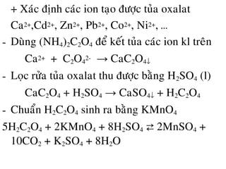 • + Xaùc ñònh caùc ion taïo ñöôïc tuûa oxalat
Ca2+,Cd2+, Zn2+, Pb2+, Co2+, Ni2+, …
- Duøng (NH4)2C2O4 ñeå keát tuûa caùc ion kl treân
Ca2+ + C2O4
2- → CaC2O4↓
- Loïc röûa tuûa oxalat thu ñöôïc baèng H2SO4 (l)
CaC2O4 + H2SO4 → CaSO4↓ + H2C2O4
- Chuaån H2C2O4 sinh ra baèng KMnO4
5H2C2O4 + 2KMnO4 + 8H2SO4 ⇄ 2MnSO4 +
10CO2 + K2SO4 + 8H2O
 