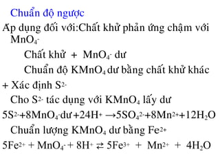 • Chuaån ñoä ngöôïc
Aùp duïng ñoái vôùi:Chaát khöû phaûn öùng chaäm vôùi
MnO4
-
Chaát khöû + MnO4
- dö
Chuaån ñoä KMnO4 dö baèng chaát khöû khaùc
+ Xaùc ñònh S2-
Cho S2- taùc duïng vôùi KMnO4 laáy dö
5S2-+8MnO4
-dö+24H+ →5SO4
2-+8Mn2++12H2O
Chuaån löôïng KMnO4 dö baèng Fe2+
5Fe2+ + MnO4
- + 8H+ ⇄ 5Fe3+ + Mn2+ + 4H2O
 