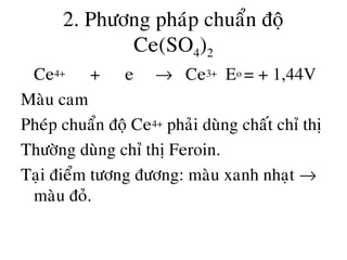 2. Phöông phaùp chuaån ñoä
Ce(SO4)2
• Ce4+ + e → Ce3+ Eo = + 1,44V
Maøu cam
Pheùp chuaån ñoä Ce4+ phaûi duøng chaát chæ thò
Thöôøng duøng chæ thò Feroin.
Taïi ñieåm töông ñöông: maøu xanh nhaït →
maøu ñoû.
 