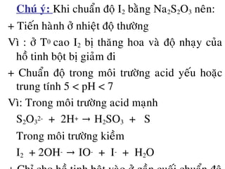 • Chuù yù: Khi chuaån ñoä I2 baèng Na2S2O3 neân:
+ Tieán haønh ôû nhieät ñoä thöôøng
Vì : ôû T0 cao I2 bò thaêng hoa vaø ñoä nhaïy cuûa
hoà tinh boät bò giaûm ñi
+ Chuaån ñoä trong moâi tröôøng acid yeáu hoaëc
trung tính 5 < pH < 7
Vì: Trong moâi tröôøng acid maïnh
S2O3
2- + 2H+ H→ 2SO3 + S
Trong moâi tröôøng kieàm
I2 + 2OH- IO→ - + I- + H2O
 
