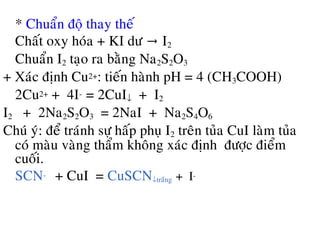 * Chuaån ñoä thay theá
Chaát oxy hoùa + KI dö I→ 2
Chuaån I2 taïo ra baèng Na2S2O3
+ Xaùc ñònh Cu2+: tieán haønh pH = 4 (CH3COOH)
2Cu2+ + 4I- = 2CuI↓ + I2
I2 + 2Na2S2O3 = 2NaI + Na2S4O6
Chuù yù: ñeå traùnh söï haáp phuï I2 treân tuûa CuI laøm tuûa
coù maøu vaøng thaåm khoâng xaùc ñònh ñöôïc ñieåm
cuoái.
SCN- + CuI = CuSCN↓traéng + I-
 
