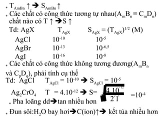 * TAmBn ↑  SAmBn ↑
* Các chất có công thức tương tự nhau(AmBn ≡ CmDn)
chất nào có T ↑ S ↑
Td: AgX TAgX SAgX = (TAgX)1/2
(M)
AgCl
AgBr
AgI
10-10
10-13
10-16
10-5
10-6,5
10-8
* Các chất có công thức không tương đương(AmBn
và CpDq), phải tính cụ thể
Td: AgCl TAgCl = 10-10
 SAgCl = 10-5
Ag2CrO4 T = 4.10-12
 S= =10-4
* Pha loãng ddtan nhiều hơn
* Đun sôi:H2O bay hơiC(ion)↑ kết tủa nhiều hơn
3
12
12
12
10.4
−
 