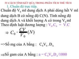 IV.CÁCH TÍNH KẾT QỦA TRONG PHÂN TÍCH THỂ TÍCH
Theo định luật đương lượng : V0.C0 = V.C
=>Số mg của A bằng : C0V0 .ĐA
⇒Số gam của A bằng : a = C0V0.ĐA/1000
1. Chuẩn độ trực tiếp.
Chuẩn độ V0 ml dung dịch A phải dùng hết V ml
dung dịch B có nồng độ C(N). Tính nồng độ
dung dịch A và khối lượng A có trong V0 ml
)(
0
0 N
V
CV
C =⇒
 